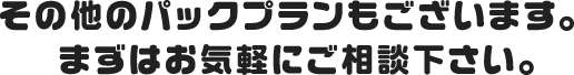 その他のパックプランもございます。 まずはお気軽にご相談下さい。