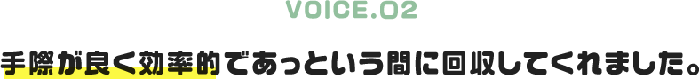 VOICE.02｜手際が良く効率的であっという間に回収してくれました。