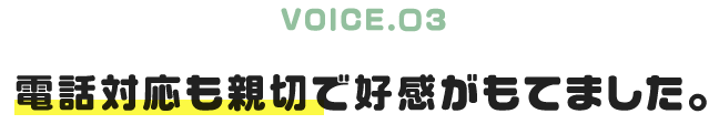 VOICE.03｜電話対応も親切で好感がもてました。